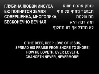 ГЛУБИНА ЛЮБВИ ИИСУСА    ‫עומק אהבת ישוע‬
ЕЮ ПОЛНИТСЯ ЗЕМЛЯ    ‫תבּושר מחוף אל חוף‬
СОВЕРШЕННА, МНОГОЛИКА,         ‫מה שלֵמה‬
                                 ָ
БЕСКОНЕЧНО ВЕЧНАЯ           ‫ומה רבה היא‬
                       ‫לא תחדל אף לא תחלוף‬


        O THE DEEP, DEEP LOVE OF JESUS,
    SPREAD HIS PRAISE FROM SHORE TO SHORE!
         HOW HE LOVETH, EVER LOVETH,
         CHANGETH NEVER, NEVERMORE!
 