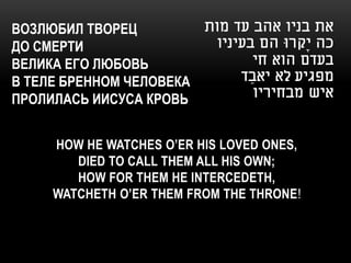 ВОЗЛЮБИЛ ТВОРЕЦ         ‫את בניו אהב עד מות‬
ДО СМЕРТИ                 ‫כה יָקרּו הם בעיניו‬
ВЕЛИКА ЕГО ЛЮБОВЬ                 ‫בעדם הוא חי‬
В ТЕЛЕ БРЕННОМ ЧЕЛОВЕКА       ‫מפגיע לא יאבַ ד‬
ПРОЛИЛАСЬ ИИСУСА КРОВЬ            ‫איש מבחיריו‬


     HOW HE WATCHES O’ER HIS LOVED ONES,
        DIED TO CALL THEM ALL HIS OWN;
        HOW FOR THEM HE INTERCEDETH,
     WATCHETH O’ER THEM FROM THE THRONE!
 