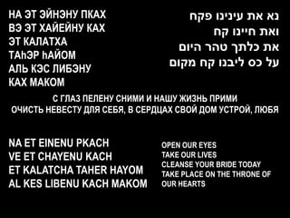 НА ЭТ ЭЙНЭНУ ПКАХ                   ‫נא את עינינו פקח‬
ВЭ ЭТ ХАЙЕЙНУ КАХ                       ‫ואת חיינו קח‬
ЭТ КАЛАТХА                        ‫את כלתך טהר היום‬
ТАhЭР hАЙОМ
АЛЬ КЭС ЛИБЭНУ
                                 ‫על כס ליבנו קח מקום‬
КАХ МАКОМ
        C ГЛАЗ ПЕЛЕНУ СНИМИ И НАШУ ЖИЗНЬ ПРИМИ
ОЧИСТЬ НЕВЕСТУ ДЛЯ СЕБЯ, В СЕРДЦАХ СВОЙ ДОМ УСТРОЙ, ЛЮБЯ


NA ET EINENU PKACH             OPEN OUR EYES
VE ET CHAYENU KACH             TAKE OUR LIVES
                               CLEANSE YOUR BRIDE TODAY
ET KALATCHA TAHER HAYOM        TAKE PLACE ON THE THRONE OF
AL KES LIBENU KACH MAKOM       OUR HEARTS
 