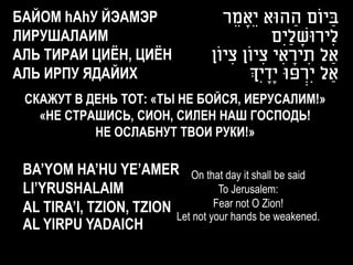 БАЙОМ hАhУ ЙЭАМЭР                     ‫בַ יוֹם ההּוא יֵָאמֵ ר‬
                                                      ַ
ЛИРУШАЛАИМ                                        ‫לִ ירּושליִם‬
                                                     ַ ָ
АЛЬ ТИРАИ ЦИЁН, ЦИЁН               ‫ַאל תיראי ציוֹן ציוֹן‬
                                       ִ       ִ ִ ָ ִ
АЛЬ ИРПУ ЯДАЙИХ                            ‫ַאל יִרפּו יָדיְִך‬
                                                ָ        ְׂ
 СКАЖУТ В ДЕНЬ ТОТ: «ТЫ НЕ БОЙСЯ, ИЕРУСАЛИМ!»
   «НЕ СТРАШИСЬ, СИОН, СИЛЕН НАШ ГОСПОДЬ!
           НЕ ОСЛАБНУТ ТВОИ РУКИ!»

 BA’YOM HA’HU YE’AMER On that day it shall be said
 LI’YRUSHALAIM                     To Jerusalem:
 AL TIRA’I, TZION, TZION          Fear not O Zion!
                         Let not your hands be weakened.
 AL YIRPU YADAICH
 