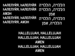 hАЛЕЛУЙЯ, hАЛЕЛУЙЯ ‫הללויה, הללויה‬
hАЛЕЛУЙЯ, hАЛЕЛУЙЯ ‫הללויה, הללויה‬
АМЭН                    ‫אמן‬
hАЛЕЛУЙЯ, hАЛЕЛУЙЯ ‫הללויה, הללויה‬
hАЛЕЛУЙЯ, АМЭН      ‫הללויה, אמן‬

        HALLELUJAH, HALLELUJAH
        HALLELUJAH, HALLELUJAH
                 AMEN
        HALLELUJAH, HALLELUJAH
                 AMEN
 
