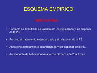 ESQUEMA EMPIRICO INDICACIONES Contacto de TBC-MDR en tratamiento individualizado y sin disponer de la PS. Fracaso al tratamiento estandarizado y sin disponer de la PS.  Abandono al tratamiento estandarizado y sin disponer de la PS. Antecedente de haber sido tratado con fármacos de 2da. Línea. 