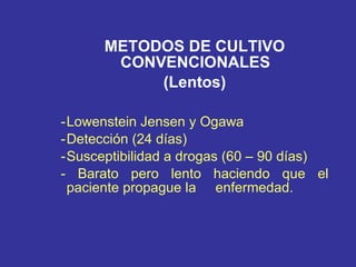METODOS DE CULTIVO CONVENCIONALES  (Lentos)   - Lowenstein Jensen y Ogawa - Detección (24 días) - Susceptibilidad a drogas (60 – 90 días) - Barato pero lento haciendo que el paciente propague la  enfermedad.  