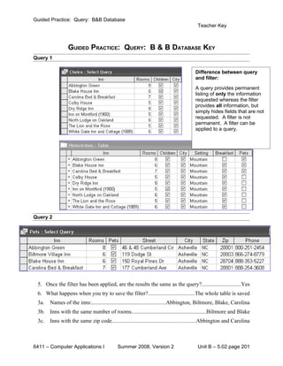 Guided Practice: Query: B&B Database
                                                                                       Teacher Key



                GUIDED PRACTICE: QUERY: B & B DATABASE KEY
Query 1

                                                                                      Difference between query
                                                                                      and filter:
                                                                                      A query provides permanent
                                                                                      listing of only the information
                                                                                      requested whereas the filter
                                                                                      provides all information, but
                                                                                      simply hides fields that are not
                                                                                      requested. A filter is not
                                                                                      permanent. A filter can be
                                                                                      applied to a query.




Query 2




 5. Once the filter has been applied, are the results the same as the query?............................Yes
 6. What happens when you try to save the filter?.................................The whole table is saved
 3a.   Names of the inns:.....................................................Abbington, Biltmore, Blake, Carolina
 3b. Inns with the same number of rooms......................................................Biltmore and Blake
 3c.   Inns with the same zip code............................................................Abbington and Carolina



6411 – Computer Applications I             Summer 2008, Version 2                      Unit B – 5.02 page 201
 