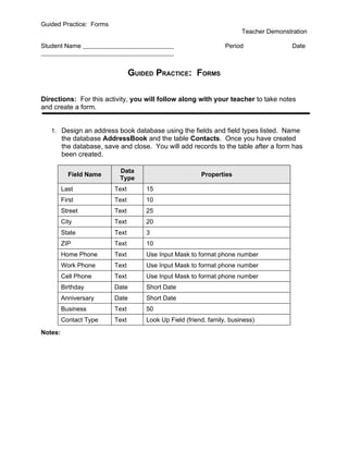 Guided Practice: Forms
                                                                        Teacher Demonstration

Student Name                                                      Period                Date



                                 GUIDED PRACTICE: FORMS

Directions: For this activity, you will follow along with your teacher to take notes
and create a form.


   1. Design an address book database using the fields and field types listed. Name
         the database AddressBook and the table Contacts. Once you have created
         the database, save and close. You will add records to the table after a form has
         been created.

                            Data
           Field Name                                    Properties
                            Type
         Last             Text       15
         First            Text       10
         Street           Text       25
         City             Text       20
         State            Text       3
         ZIP              Text       10
         Home Phone       Text       Use Input Mask to format phone number
         Work Phone       Text       Use Input Mask to format phone number
         Cell Phone       Text       Use Input Mask to format phone number
         Birthday         Date       Short Date
         Anniversary      Date       Short Date
         Business         Text       50
         Contact Type     Text       Look Up Field (friend, family, business)

Notes:
 