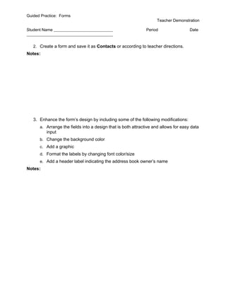 Guided Practice: Forms
                                                                   Teacher Demonstration

Student Name                                                  Period                 Date



   2. Create a form and save it as Contacts or according to teacher directions.
Notes:




   3. Enhance the form’s design by including some of the following modifications:
      a. Arrange the fields into a design that is both attractive and allows for easy data
          input
      b. Change the background color
      c. Add a graphic
      d. Format the labels by changing font color/size
      e. Add a header label indicating the address book owner’s name
Notes:
 