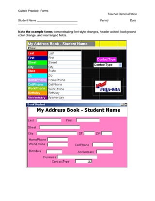 Guided Practice: Forms
                                                             Teacher Demonstration

Student Name                                            Period               Date



Note the example forms demonstrating font style changes, header added, background
color change, and rearranged fields.
 