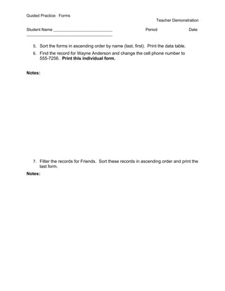 Guided Practice: Forms
                                                                    Teacher Demonstration

Student Name                                                  Period                   Date



   5. Sort the forms in ascending order by name (last, first). Print the data table.
   6. Find the record for Wayne Anderson and change the cell phone number to
      555-7256. Print this individual form.


Notes:




   7. Filter the records for Friends. Sort these records in ascending order and print the
      last form.
Notes:
 