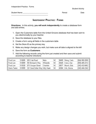 Independent Practice: Forms
                                                                       Student Activity

Student Name                                                Period                Date



                         INDEPENDENT PRACTICE: FORMS

Directions: In this activity, you will work independently to create a database form
and add entries.

 1. Open the Customers table from the United Grocers database that has been sent to
    you electronically by your teacher.
 2. Save the database to your files.
 3. Create a form using all fields in the customers table
 4. Set the Store ID as the primary key
 5. Make any design changes you wish, but make sure all data is aligned to the left
 6. Save the form as Customers
 7. Add the following records using the form just created and then save and submit
    according to teacher directions
 