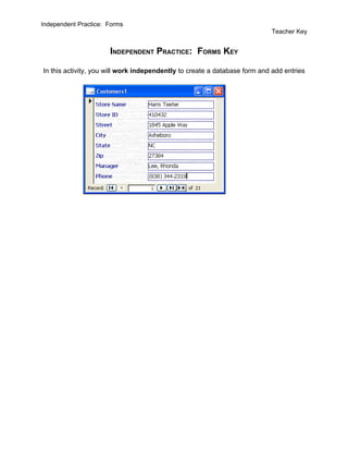 Independent Practice: Forms
                                                                           Teacher Key


                      INDEPENDENT PRACTICE: FORMS KEY

In this activity, you will work independently to create a database form and add entries
 