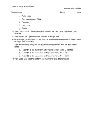 Guided Practice: Add Subforms
                                                                   Teacher Demonstration

Student Name                                                   Period               Date

          c. Order date
          d. Purchase Orders_ISBN
          e. Quantity
          f. Unit Price
          g. Product
14. Select the option to show customers query for each record in customers using
    store ID
15. View Slide 9 for a graphic of the subform in design view
16. Open the properties menu on the subform and set the default view for the subform
    to single form (Slide 10)
17. View the form and verify that the subforms are consistent with the main forms
    (Slide 11)
          a. Record 1 of the main form is for Harris Teeter, Store ID 410432
          b. Record 1 of the subform is for the same store, Order No 1
          c. Record 2 of the subform is for the same store, Order No 3
18. View Slide 12 to see the subform and main form for a different store
 