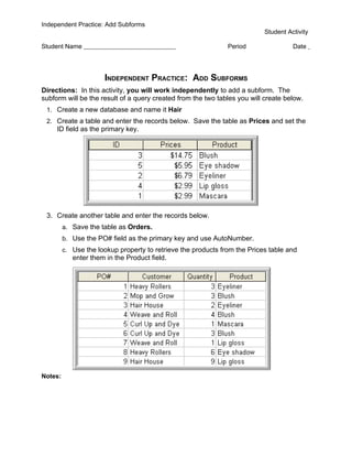 Independent Practice: Add Subforms
                                                                           Student Activity

Student Name                                                   Period                Date




                      INDEPENDENT PRACTICE: ADD SUBFORMS
Directions: In this activity, you will work independently to add a subform. The
subform will be the result of a query created from the two tables you will create below.
 1. Create a new database and name it Hair
 2. Create a table and enter the records below. Save the table as Prices and set the
     ID field as the primary key.




 3. Create another table and enter the records below.
         a. Save the table as Orders.
         b. Use the PO# field as the primary key and use AutoNumber.
         c. Use the lookup property to retrieve the products from the Prices table and
            enter them in the Product field.




Notes:
 