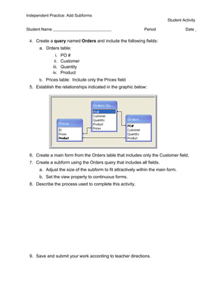 Independent Practice: Add Subforms
                                                                            Student Activity

Student Name                                                   Period                 Date

 4. Create a query named Orders and include the following fields:
      a. Orders table:
                 i.   PO #
                ii.   Customer
               iii.   Quantity
               iv.    Product
      b. Prices table: Include only the Prices field
 5. Establish the relationships indicated in the graphic below:




 6. Create a main form from the Orders table that includes only the Customer field.
 7. Create a subform using the Orders query that includes all fields.
      a. Adjust the size of the subform to fit attractively within the main form.
      b. Set the view property to continuous forms.
 8. Describe the process used to complete this activity.




 9. Save and submit your work according to teacher directions.
 