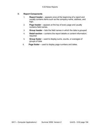 5.02 Notes Reports


       B.     Report Components
              1.     Report header – appears once at the beginning of a report and
                     usually contains items such as the company name, address, and
                     logo.
              2.     Page header – appears at the top of every page and usually
                     contains field names.
              3.     Group header – lists the field names in which the data is grouped
              4.     Detail section – contains the report details or content information;
                     required
              5.     Group footer – used to display sums, counts, or averages of
                     groups of data
             6.     Page footer – used to display page numbers and dates.




6411 – Computer Applications I     Summer 2008, Version 2           Unit B – 5.02 page 194
 