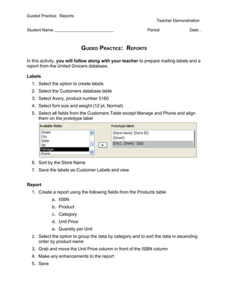 Guided Practice: Reports
                                                                  Teacher Demonstration

Student Name                                                 Period                Date



                            GUIDED PRACTICE: REPORTS

In this activity, you will follow along with your teacher to prepare mailing labels and a
report from the United Grocers database.

Labels
  1. Select the option to create labels
  2. Select the Customers database table
  3. Select Avery, product number 5160
  4. Select font size and weight (12 pt, Normal)
  5. Select all fields from the Customers Table except Manage and Phone and align
     them on the prototype label




  6. Sort by the Store Name
  7. Save the labels as Customer Labels and view


Report
  1. Create a report using the following fields from the Products table
            a. ISBN
            b. Product
            c. Category
            d. Unit Price
            e. Quantity per Unit
  2. Select the option to group the data by category and to sort the data in ascending
      order by product name
  3. Grab and move the Unit Price column in front of the ISBN column
  4. Make any enhancements to the report
  5. Save
 