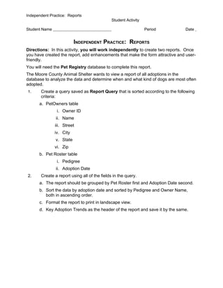 Independent Practice: Reports
                                              Student Activity

Student Name                                                     Period         Date


                          INDEPENDENT PRACTICE: REPORTS
Directions: In this activity, you will work independently to create two reports. Once
you have created the report, add enhancements that make the form attractive and user-
friendly.
You will need the Pet Registry database to complete this report.
The Moore County Animal Shelter wants to view a report of all adoptions in the
database to analyze the data and determine when and what kind of dogs are most often
adopted.
1.     Create a query saved as Report Query that is sorted according to the following
       criteria:
      a. PetOwners table
                i. Owner ID
               ii. Name
               iii. Street
               iv. City
               v. State
               vi. Zip
      b. Pet Roster table
                i. Pedigree
               ii. Adoption Date
2.     Create a report using all of the fields in the query.
      a. The report should be grouped by Pet Roster first and Adoption Date second.
      b. Sort the data by adoption date and sorted by Pedigree and Owner Name,
         both in ascending order.
      c. Format the report to print in landscape view.
      d. Key Adoption Trends as the header of the report and save it by the same.
 