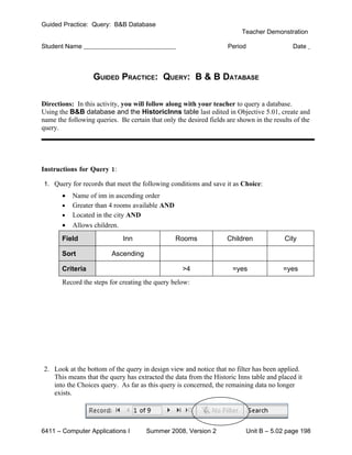 Guided Practice: Query: B&B Database
                                                                         Teacher Demonstration

Student Name                                                        Period                  Date



                   GUIDED PRACTICE: QUERY: B & B DATABASE

Directions: In this activity, you will follow along with your teacher to query a database.
Using the B&B database and the HistoricInns table last edited in Objective 5.01, create and
name the following queries. Be certain that only the desired fields are shown in the results of the
query.




Instructions for Query 1:

1. Query for records that meet the following conditions and save it as Choice:
       •   Name of inn in ascending order
       •   Greater than 4 rooms available AND
       •   Located in the city AND
       •   Allows children.
       Field                  Inn                Rooms              Children             City

       Sort              Ascending

       Criteria                                    >4                 =yes               =yes
       Record the steps for creating the query below:




2. Look at the bottom of the query in design view and notice that no filter has been applied.
   This means that the query has extracted the data from the Historic Inns table and placed it
   into the Choices query. As far as this query is concerned, the remaining data no longer
   exists.




6411 – Computer Applications I        Summer 2008, Version 2               Unit B – 5.02 page 198
 