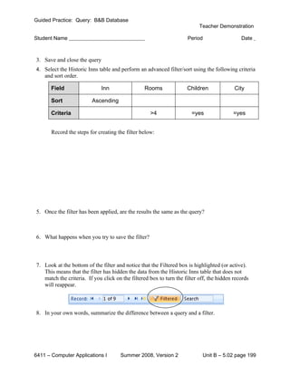 Guided Practice: Query: B&B Database
                                                                           Teacher Demonstration

Student Name                                                         Period                   Date



3. Save and close the query
4. Select the Historic Inns table and perform an advanced filter/sort using the following criteria
    and sort order.

      Field                   Inn                Rooms               Children              City

      Sort               Ascending

      Criteria                                      >4                 =yes               =yes


       Record the steps for creating the filter below:




5. Once the filter has been applied, are the results the same as the query?



6. What happens when you try to save the filter?



7. Look at the bottom of the filter and notice that the Filtered box is highlighted (or active).
   This means that the filter has hidden the data from the Historic Inns table that does not
   match the criteria. If you click on the filtered box to turn the filter off, the hidden records
   will reappear.



8. In your own words, summarize the difference between a query and a filter.




6411 – Computer Applications I        Summer 2008, Version 2                Unit B – 5.02 page 199
 