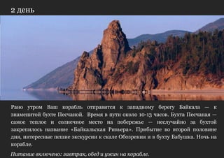 2 день




Рано утром Ваш корабль отправится к западному берегу Байкала — к
знаменитой бухте Песчаной. Время в пути около 10-13 часов. Бухта Песчаная —
самое теплое и солнечное место на побережье — неслучайно за бухтой
закрепилось название «Байкальская Ривьера». Прибытие во второй половине
дня, интересные пешие экскурсии к скале Обозрения и в бухту Бабушка. Ночь на
корабле.
Питание включено: завтрак, обед и ужин на корабле.
 