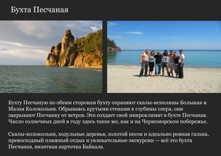 Бухта Песчаная




Бухту Песчаную по обеим сторонам бухту охраняют скалы-исполины Большая и
Малая Колокольни. Обрываясь крутыми стенами в глубины озера, они
закрывают Песчанку от ветров. Это создает свой микроклимат в бухте Песчаная.
Число солнечных дней в году здесь такое же, как и на Черноморском побережье.

Скалы-колокольни, ходульные деревья, золотой песок и идеально ровная галька,
превосходный пляжный отдых и увлекательные экскурсии — всѐ это бухта
Песчаная, визитная карточка Байкала.
 