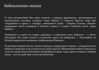 Байкальская сказка

В этом путешествии Вас ждет встреча с самыми красивыми, заповедными и
магическими местами славного моря Байкал. С берегов Малого моря Вы
отправитесь в круиз к «сердцу» священного озера – острову Ольхон, увидите
священные места шаманов и бросите монету в самом глубоком месте озера
Байкал!

Побываете в одном из самых красивых и известных мест Байкала – в бухте
Песчаной. Это самое теплое и солнечное место на побережье — неслучайно за
бухтой закрепилось название «Байкальская Ривьера».

Солнечные южные бухты, тѐплые заливы и сакральные острова – каждый уголок
Байкала уникален и не похож ни на какой другой. Живописные берега Ольхона и
золотые пески бухты Песчаной, бескрайняя водная гладь, яркое солнце и свежий
ветер – всѐ это ждѐт Вас в этом путешествии.
 