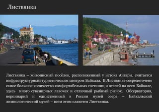 Листвянка




Листвянка – живописный посѐлок, расположенный у истока Ангары, считается
инфраструктурным туристическим центром Байкала. В Листвянке сосредоточено
самое большое количество комфортабельных гостиниц и отелей на всем Байкале,
здесь много сувенирных лавочек и отличный рыбный рынок. Обсерватория,
нерпинарий и единственный в России музей озера – Байкальский
лимнологический музей – всем этим славится Листвянка.
 