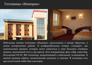 Гостиница «Империя»




Небольшая уютная гостиница «Империя» расположена в центре Иркутска, в
самом историческом районе. В комфортабельном номере «стандарт» две
односпальные кровати, которые могут сдвигаться в одну большую семейную
кровать, письменный стол и два кресла. Есть кондиционер, фен, сейф, мини-бар,
бесплатный WI-FI, ЖК телевизор, подключенный к кабельному телевидению. В
ванной душевая кабина, косметический комплект и тапочки. В гостинице есть
круглосуточный лобби-бар и ресторан.
 