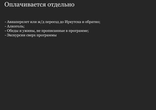 Оплачивается отдельно

- Авиаперелет или ж/д переезд до Иркутска и обратно;
- Алкоголь;
- Обеды и ужины, не прописанные в программе;
- Экскурсии сверх программы
 