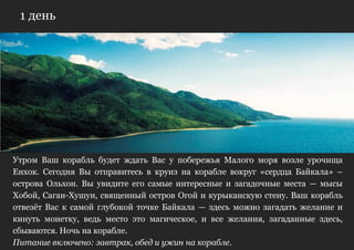 1 день




Утром Ваш корабль будет ждать Вас у побережья Малого моря возле урочища
Енхок. Сегодня Вы отправитесь в круиз на корабле вокруг «сердца Байкала» –
острова Ольхон. Вы увидите его самые интересные и загадочные места — мысы
Хобой, Саган-Хушун, священный остров Огой и курыканскую стену. Ваш корабль
отвезѐт Вас к самой глубокой точке Байкала — здесь можно загадать желание и
кинуть монетку, ведь место это магическое, и все желания, загаданные здесь,
сбываются. Ночь на корабле.
Питание включено: завтрак, обед и ужин на корабле.
 