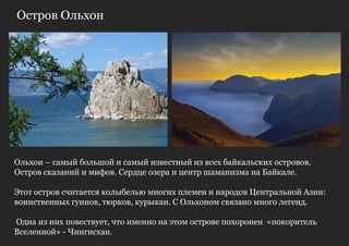 Остров Ольхон




Ольхон – самый большой и самый известный из всех байкальских островов.
Остров сказаний и мифов. Сердце озера и центр шаманизма на Байкале.

Этот остров считается колыбелью многих племен и народов Центральной Азии:
воинственных гуннов, тюрков, курыкан. С Ольхоном связано много легенд.

Одна из них повествует, что именно на этом острове похоронен «покоритель
Вселенной» - Чингисхан.
 
