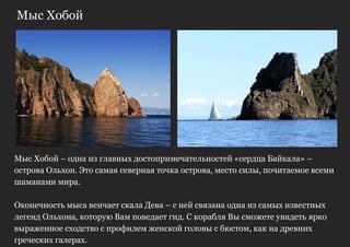 Мыс Хобой




Мыс Хобой – одна из главных достопримечательностей «сердца Байкала» –
острова Ольхон. Это самая северная точка острова, место силы, почитаемое всеми
шаманами мира.

Оконечность мыса венчает скала Дева – с ней связана одна из самых известных
легенд Ольхона, которую Вам поведает гид. С корабля Вы сможете увидеть ярко
выраженное сходство с профилем женской головы с бюстом, как на древних
греческих галерах.
 
