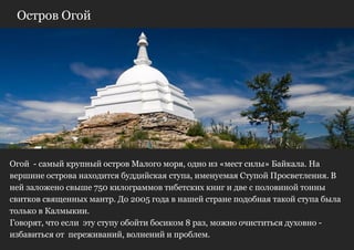 Остров Огой




Огой - самый крупный остров Малого моря, одно из «мест силы» Байкала. На
вершине острова находится буддийская ступа, именуемая Ступой Просветления. В
ней заложено свыше 750 килограммов тибетских книг и две с половиной тонны
свитков священных мантр. До 2005 года в нашей стране подобная такой ступа была
только в Калмыкии.
Говорят, что если эту ступу обойти босиком 8 раз, можно очиститься духовно -
избавиться от переживаний, волнений и проблем.
 
