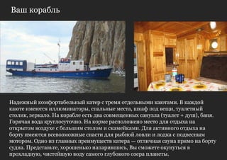 Ваш корабль




Надежный комфортабельный катер с тремя отдельными каютами. В каждой
каюте имеются иллюминаторы, спальные места, шкаф под вещи, туалетный
столик, зеркало. На корабле есть два совмещенных санузла (туалет + душ), баня.
Горячая вода круглосуточно. На корме расположено место для отдыха на
открытом воздухе с большим столом и скамейками. Для активного отдыха на
борту имеются всевозможные снасти для рыбной ловли и лодка с подвесным
мотором. Одно из главных преимуществ катера — отличная сауна прямо на борту
судна. Представьте, хорошенько напарившись, Вы сможете окунуться в
прохладную, чистейшую воду самого глубокого озера планеты.
 