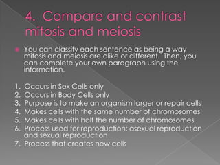 4.  Compare and contrast mitosis and meiosisYou can classify each sentence as being a way mitosis and meiosis are alike or different.  Then, you can complete your own paragraph using the information.1.  Occurs in Sex Cells only2.  Occurs in Body Cells only3.  Purpose is to make an organism larger or repair cells4.  Makes cells with the same number of chromosomes5.  Makes cells with half the number of chromosomes6.  Process used for reproduction: asexual reproduction and sexual reproduction7.  Process that creates new cells