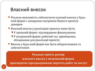 Власний внесок
Реальна можливість забезпечити власний внесок у будь-
якій формі є запорукою підтримки Вашого проекту
донором
Власний внесок у реалізацію проекту може бути:
У грошовій формі: підтверджене фінансування
У негрошовій формі: робочий час, приміщення,
обладнання для реалізації проекту
Внесок у будь-якій формі має бути обґрунтованим та
забезпеченим
Реально оцініть розмір
власного внеску у негрошовій формі,
враховуючи середньоринкову вартість робіт чи послуг
15
 