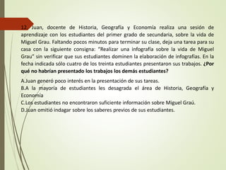 12. Juan, docente de Historia, Geografía y Economía realiza una sesión de
aprendizaje con los estudiantes del primer grado de secundaria, sobre la vida de
Miguel Grau. Faltando pocos minutos para terminar su clase, deja una tarea para su
casa con la siguiente consigna: “Realizar una infografía sobre la vida de Miguel
Grau” sin verificar que sus estudiantes dominen la elaboración de infografías. En la
fecha indicada sólo cuatro de los treinta estudiantes presentaron sus trabajos. ¿Por
qué no habrían presentado los trabajos los demás estudiantes?
A.Juan generó poco interés en la presentación de sus tareas.
B.A la mayoría de estudiantes les desagrada el área de Historia, Geografía y
Economía
C.Los estudiantes no encontraron suficiente información sobre Miguel Graú.
D.Juan omitió indagar sobre los saberes previos de sus estudiantes.
 