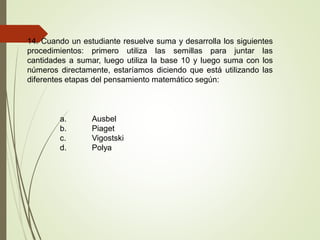 14. Cuando un estudiante resuelve suma y desarrolla los siguientes
procedimientos: primero utiliza las semillas para juntar las
cantidades a sumar, luego utiliza la base 10 y luego suma con los
números directamente, estaríamos diciendo que está utilizando las
diferentes etapas del pensamiento matemático según:
a. Ausbel
b. Piaget
c. Vigostski
d. Polya
 
