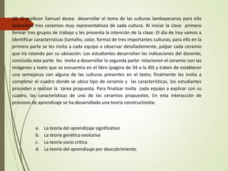 18. El profesor Samuel desea desarrollar el tema de las culturas lambayecanas para ello
selecciona tres ceramios muy representativos de cada cultura. Al iniciar la clase primero
formar tres grupos de trabajo y les presenta la intención de la clase: El día de hoy vamos a
identificar características (tamaño, color, forma) de tres importantes culturas; para ello en la
primera parte se les invita a cada equipo a observar detalladamente, palpar cada ceramio
que irá rotando por su ubicación. Los estudiantes desarrollan las indicaciones del docente;
concluida esta parte les invita a desarrollar la segunda parte: relacionen el ceramio con las
imágenes y texto que se encuentra en el libro (pagina de 34 a la 40) y traten de establecer
una semejanza con alguna de las culturas presentes en el texto; finalmente les invita a
completar el cuadro donde se ubica tipo de ceramio y las características, los estudiantes
proceden a realizar la tarea propuesta. Para finalizar invita cada equipo a explicar con su
cuadro, las características de uno de los ceramios propuestos. En esta interacción de
procesos de aprendizaje se ha desarrollado una teoría constructivista:
a. La teoría del aprendizaje significativo
b. La teoría genética evolutiva
c. La teoría socio crítica
d. La teoría del aprendizaje por descubrimiento.
 