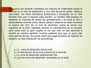 20. Juana una docente contratada por licencia de maternidad ocupa la
vacante en el mes de septiembre a una aula de primer grado. Observa
que todos los niños textualizan fluidamente a excepción de un niño
llamado Iván que ni siquiera sabe escribir su nombre. Ella prepara en
adelante un conjunto de tareas de aprestamiento y le invita al niño a
desarrollarlas durante varias clases, apoya y observa en cada momento
el avance del niño. En el mes de diciembre Juana se siente muy
orgullosa de la labor realizada durante su permanencia en la escuela,
pero sobre todo su gran orgullo es ver que Iván no solo aprendió a
escribir su nombre también muchas palabras aun que un poco más
lento que los demás. Se puede inferir que según la teoría de Vigiotski se
observó en esta interacción de aprendizaje:
a. La zona de desarrollo real de niño
b. La intervención de la zona próxima de la docente
c. La zona de desarrollo potencial del niño
d. Las tres zonas de desarrollo `propuesta por el autor
 