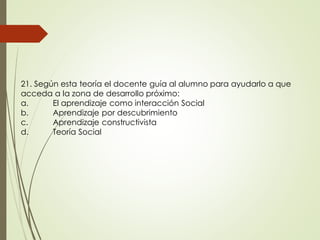 21. Según esta teoría el docente guía al alumno para ayudarlo a que
acceda a la zona de desarrollo próximo:
a. El aprendizaje como interacción Social
b. Aprendizaje por descubrimiento
c. Aprendizaje constructivista
d. Teoría Social
 