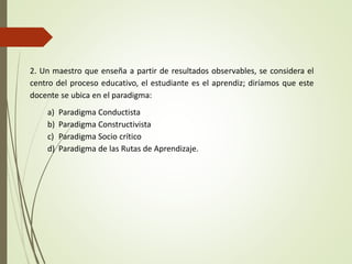2. Un maestro que enseña a partir de resultados observables, se considera el
centro del proceso educativo, el estudiante es el aprendiz; diríamos que este
docente se ubica en el paradigma:
a) Paradigma Conductista
b) Paradigma Constructivista
c) Paradigma Socio crítico
d) Paradigma de las Rutas de Aprendizaje.
 