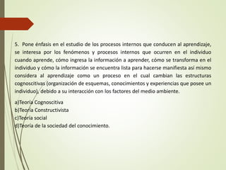 5. Pone énfasis en el estudio de los procesos internos que conducen al aprendizaje,
se interesa por los fenómenos y procesos internos que ocurren en el individuo
cuando aprende, cómo ingresa la información a aprender, cómo se transforma en el
individuo y cómo la información se encuentra lista para hacerse manifiesta así mismo
considera al aprendizaje como un proceso en el cual cambian las estructuras
cognoscitivas (organización de esquemas, conocimientos y experiencias que posee un
individuo), debido a su interacción con los factores del medio ambiente.
a)Teoría Cognoscitiva
b)Teoría Constructivista
c)Teoría social
d)Teoría de la sociedad del conocimiento.
 