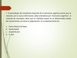 7. El aprendizaje del estudiantes depende de la estructura cognitiva previa que se
relaciona con la nueva información, debe entenderse por "estructura cognitiva", al
conjunto de conceptos, ideas que un individuo posee en un determinado campo
del conocimiento, así como su organización. Es un planteamiento de :
a. Carlos Alvarez de Sayas
b. David Ausbel
c. Jerone Bruner
d. K. Carr
 