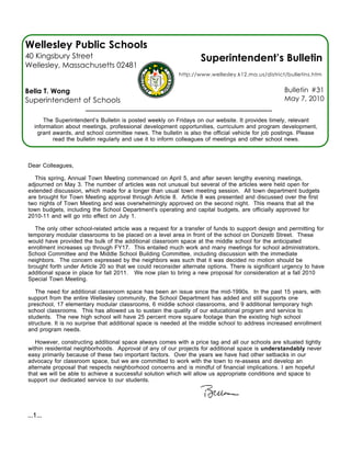 Wellesley Public Schools
40 Kingsbury Street                                                Superintendent’s Bulletin
Wellesley, Massachusetts 02481
                                                          http://www.wellesley.k12.ma.us/district/bulletins.htm


Bella T. Wong                                                                                      Bulletin #31
Superintendent of Schools                                                                          May 7, 2010


       The Superintendent’s Bulletin is posted weekly on Fridays on our website. It provides timely, relevant
   information about meetings, professional development opportunities, curriculum and program development,
    grant awards, and school committee news. The bulletin is also the official vehicle for job postings. Please
          read the bulletin regularly and use it to inform colleagues of meetings and other school news.



Dear Colleagues,

   This spring, Annual Town Meeting commenced on April 5, and after seven lengthy evening meetings,
adjourned on May 3. The number of articles was not unusual but several of the articles were held open for
extended discussion, which made for a longer than usual town meeting session. All town department budgets
are brought for Town Meeting approval through Article 8. Article 8 was presented and discussed over the first
two nights of Town Meeting and was overwhelmingly approved on the second night. This means that all the
town budgets, including the School Department's operating and capital budgets, are officially approved for
2010-11 and will go into effect on July 1.

   The only other school-related article was a request for a transfer of funds to support design and permitting for
temporary modular classrooms to be placed on a level area in front of the school on Donizetti Street. These
would have provided the bulk of the additional classroom space at the middle school for the anticipated
enrollment increases up through FY17. This entailed much work and many meetings for school administrators,
School Committee and the Middle School Building Committee, including discussion with the immediate
neighbors. The concern expressed by the neighbors was such that it was decided no motion should be
brought forth under Article 20 so that we could reconsider alternate options. There is significant urgency to have
additional space in place for fall 2011. We now plan to bring a new proposal for consideration at a fall 2010
Special Town Meeting.

   The need for additional classroom space has been an issue since the mid-1990s. In the past 15 years, with
support from the entire Wellesley community, the School Department has added and still supports one
preschool, 17 elementary modular classrooms, 6 middle school classrooms, and 9 additional temporary high
school classrooms. This has allowed us to sustain the quality of our educational program and service to
students. The new high school will have 25 percent more square footage than the existing high school
structure. It is no surprise that additional space is needed at the middle school to address increased enrollment
and program needs.

   However, constructing additional space always comes with a price tag and all our schools are situated tightly
within residential neighborhoods. Approval of any of our projects for additional space is understandably never
easy primarily because of these two important factors. Over the years we have had other setbacks in our
advocacy for classroom space, but we are committed to work with the town to re-assess and develop an
alternate proposal that respects neighborhood concerns and is mindful of financial implications. I am hopeful
that we will be able to achieve a successful solution which will allow us appropriate conditions and space to
support our dedicated service to our students.




...1...
 
