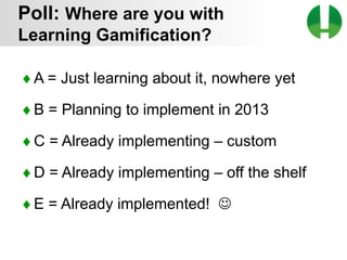 © 2013 Game On! Learning – all rights reserved
10
♦A = Just learning about it, nowhere yet
♦B = Planning to implement in 2013
♦C = Already implementing – custom
♦D = Already implementing – off the shelf
♦E = Already implemented! 
Poll: Where are you with
Learning Gamification?
 