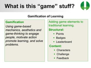 © 2013 Game On! Learning – all rights reserved
12
Gamification of Learning
Adding game elements to
traditional learning.
Structural:
 Points
 Badges
 Leaderboard
Content:
 Characters
 Challenge
 Feedback
Gamification
Using game-based
mechanics, aesthetics and
game-thinking to engage
people, motivate action
promote learning, and solve
problems.
What is this “game” stuff?
 