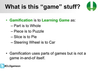 © 2013 Game On! Learning – all rights reserved
19
• Gamification is to Learning Game as:
– Part is to Whole
– Piece is to Puzzle
– Slice is to Pie
– Steering Wheel is to Car
• Gamification uses parts of games but is not a
game in-and-of itself.
What is this “game” stuff?
#CLOgameon
 