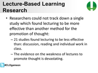 © 2013 Game On! Learning – all rights reserved
23
• Researchers could not track down a single
study which found lecturing to be more
effective than another method for the
promotion of thought:
– 21 studies found lecturing to be less effective
than: discussion, reading and individual work in
class.
– The evidence on the weakness of lectures to
promote thought is devastating.
Lecture-Based Learning
Research
#CLOgameon
 