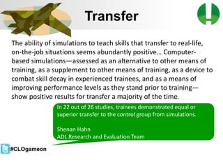 © 2013 Game On! Learning – all rights reserved
29
Transfer
The ability of simulations to teach skills that transfer to real-life,
on-the-job situations seems abundantly positive… Computer-
based simulations—assessed as an alternative to other means of
training, as a supplement to other means of training, as a device to
combat skill decay in experienced trainees, and as a means of
improving performance levels as they stand prior to training—
show positive results for transfer a majority of the time.
In 22 out of 26 studies, trainees demonstrated equal or
superior transfer to the control group from simulations.
Shenan Hahn
ADL Research and Evaluation Team
#CLOgameon
 