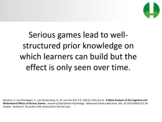 © 2013 Game On! Learning – all rights reserved
31
Serious games lead to well-
structured prior knowledge on
which learners can build but the
effect is only seen over time.
Wouters, P., van Nimwegen, C., van Oostendorp, H., & vam der S[el. E.D. (2013), February 4). A Meta-Analysis of the Cognitive and
Motivational Effects of Serious Games. Journal of Educational Psychology. Advanced online publication. Doi: 10.1037/a0031311 39
Studies. Review of 39 studies 54% conducted in the last year.
 